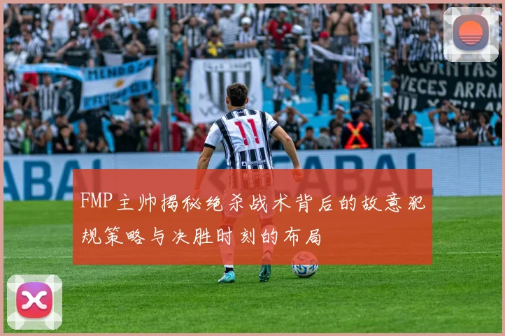 FMP主帅揭秘绝杀战术背后的故意犯规策略与决胜时刻的布局
