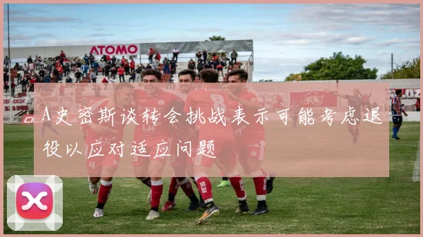 A史密斯谈转会挑战表示可能考虑退役以应对适应问题