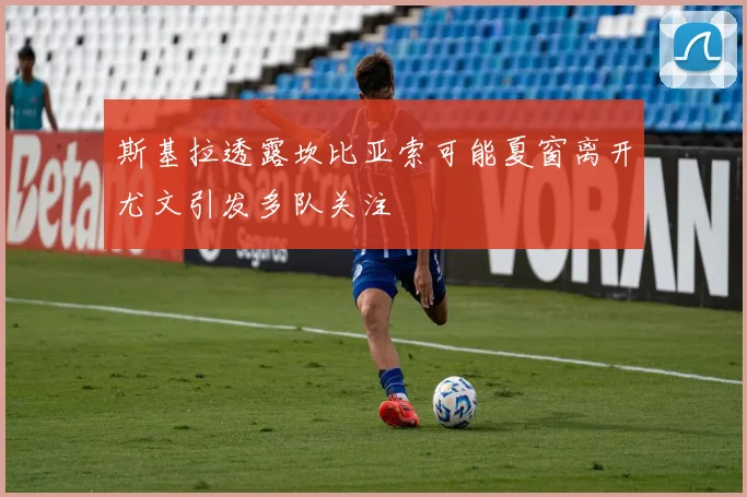 斯基拉透露坎比亚索可能夏窗离开尤文引发多队关注
