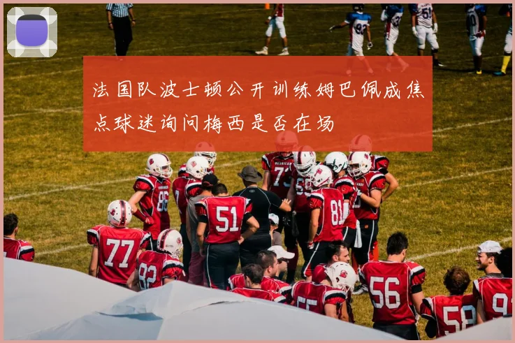 法国队波士顿公开训练姆巴佩成焦点球迷询问梅西是否在场