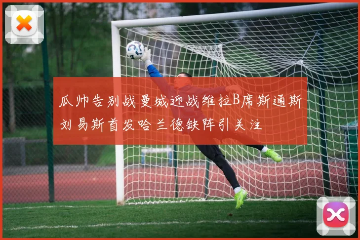 瓜帅告别战曼城迎战维拉B席斯通斯刘易斯首发哈兰德缺阵引关注