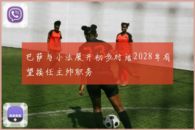 巴萨与小法展开初步对话2028年有望接任主帅职务