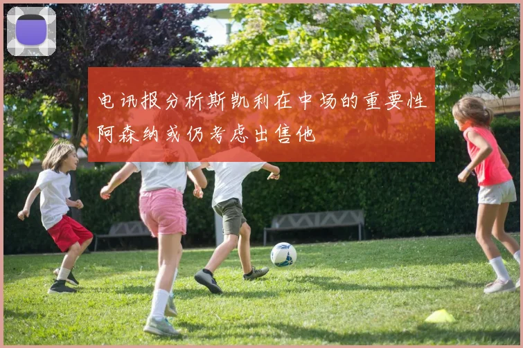 电讯报分析斯凯利在中场的重要性阿森纳或仍考虑出售他