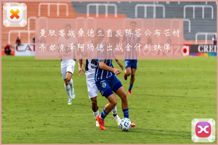 曼联客战桑德兰首发阵容公布芒特齐尔克泽阿玛德出战舍什科缺席