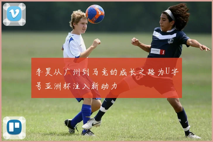 李昊从广州到马竞的成长之路为U字号亚洲杯注入新动力