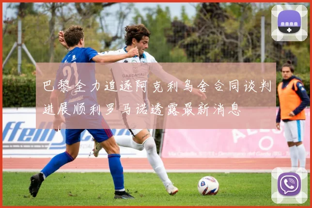 巴黎全力追逐阿克利乌舍合同谈判进展顺利罗马诺透露最新消息
