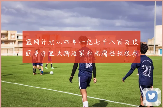 篮网计划以四年一亿七千八百万顶薪争夺里夫斯活塞和老鹰也积极参与竞标