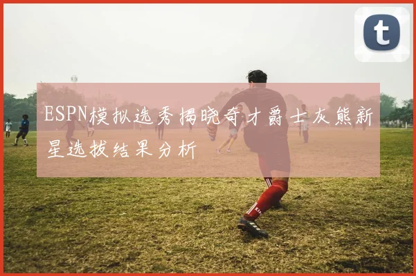 ESPN模拟选秀揭晓奇才爵士灰熊新星选拔结果分析