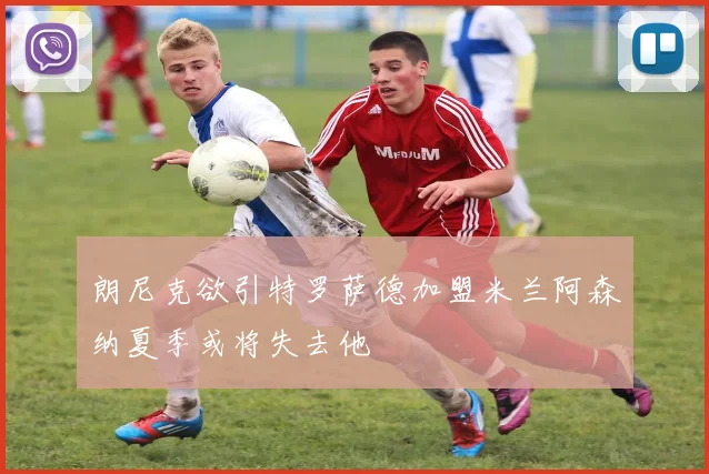 朗尼克欲引特罗萨德加盟米兰阿森纳夏季或将失去他