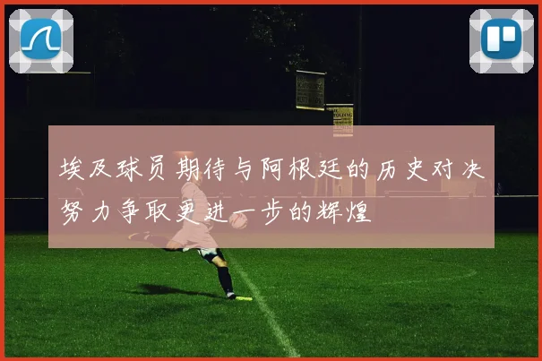 埃及球员期待与阿根廷的历史对决努力争取更进一步的辉煌